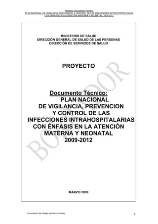 Proyecto Documento Técnico:
PLAN NACIONAL DE VIGILANCIA, PREVENCIÓN Y CONTROL DE LAS INFECCIONES INTRAHOSPITALARIAS
CON ENFASIS EN LA ATENCIÓN MATERNA Y NEONATAL 2009-2012
MINISTERIO DE SALUD
DIRECCIÓN GENERAL DE SALUD DE LAS PERSONAS
DIRECCIÓN DE SERVICIOS DE SALUD
PROYECTO
Documento Técnico:
PLAN NACIONAL
DE VIGILANCIA, PREVENCION
Y CONTROL DE LAS
INFECCIONES INTRAHOSPITALARIAS
CON ÉNFASIS EN LA ATENCIÓN
MATERNA Y NEONATAL
2009-2012
MARZO 2009
Documento de trabajo versión 24 marzo 1
 