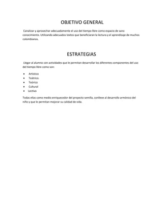 OBJETIVO GENERAL
Canalizar y aprovechar adecuadamente el uso del tiempo libre como espacio de sano
conocimiento. Utilizando adecuados textos que beneficiaran la lectura y el aprendizaje de muchos
colombianos.
ESTRATEGIAS
Llegar al alumno con actividades que le permitan desarrollar los diferentes componentes del uso
del tiempo libre como son:
 Artístico
 Teátrico.
 Teórico
 Cultural
 Lectivo
Todas ellas como medio enriquecedor del proyecto semilla, conlleve al desarrollo armónico del
niño y que le permitan mejorar su calidad de vida.
 