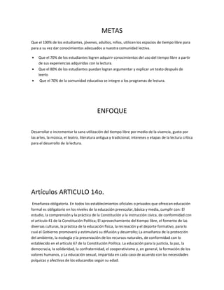 METAS
Que el 100% de los estudiantes, jóvenes, adultos, niños, utilicen los espacios de tiempo libre para
para a su vez dar conocimientos adecuados a nuestra comunidad lectiva.
 Que el 70% de los estudiantes logren adquirir conocimientos del uso del tiempo libre a partir
de sus experiencias adquiridas con la lectura.
 Que el 80% de los estudiantes puedan logran argumentar y explicar un texto después de
leerlo
 Que el 70% de la comunidad educativa se integre a los programas de lectura.
ENFOQUE
Desarrollar e incrementar la sana utilización del tiempo libre por medio de la vivencia, gusto por
las artes, la música, el teatro, literatura antigua y tradicional, intereses y etapas de la lectura crítica
para el desarrollo de la lectura.
Artículos ARTICULO 14o.
Enseñanza obligatoria. En todos los establecimientos oficiales o privados que ofrezcan educación
formal es obligatorio en los niveles de la educación preescolar, básica y media, cumplir con: El
estudio, la comprensión y la práctica de la Constitución y la instrucción cívica, de conformidad con
el artículo 41 de la Constitución Política; El aprovechamiento del tiempo libre, el fomento de las
diversas culturas, la práctica de la educación física, la recreación y el deporte formativo, para lo
cual el Gobierno promoverá y estimulará su difusión y desarrollo; La enseñanza de la protección
del ambiente, la ecología y la preservación de los recursos naturales, de conformidad con lo
establecido en el artículo 67 de la Constitución Política. La educación para la justicia, la paz, la
democracia, la solidaridad, la confraternidad, el cooperativismo y, en general, la formación de los
valores humanos, y La educación sexual, impartida en cada caso de acuerdo con las necesidades
psíquicas y afectivas de los educandos según su edad.
 