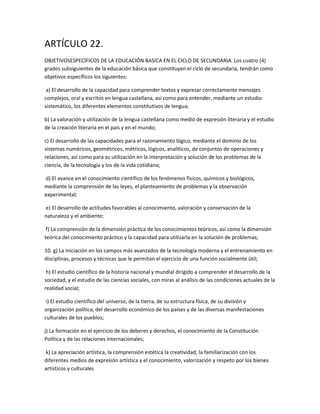 ARTÍCULO 22.
OBJETIVOSESPECÍFICOS DE LA EDUCACIÓN BASICA EN EL CICLO DE SECUNDARIA. Los cuatro (4)
grados subsiguientes de la educación básica que constituyen el ciclo de secundaria, tendrán como
objetivos específicos los siguientes:
a) El desarrollo de la capacidad para comprender textos y expresar correctamente mensajes
complejos, oral y escritos en lengua castellana, así como para entender, mediante un estudio
sistemático, los diferentes elementos constitutivos de lengua;
b) La valoración y utilización de la lengua castellana como medio de expresión literaria y el estudio
de la creación literaria en el país y en el mundo;
c) El desarrollo de las capacidades para el razonamiento lógico, mediante el dominio de los
sistemas numéricos, geométricos, métricos, lógicos, analíticos, de conjuntos de operaciones y
relaciones, así como para su utilización en la interpretación y solución de los problemas de la
ciencia, de la tecnología y los de la vida cotidiana;
d) El avance en el conocimiento científico de los fenómenos físicos, químicos y biológicos,
mediante la comprensión de las leyes, el planteamiento de problemas y la observación
experimental;
e) El desarrollo de actitudes favorables al conocimiento, valoración y conservación de la
naturaleza y el ambiente;
f) La comprensión de la dimensión práctica de los conocimientos teóricos, así como la dimensión
teórica del conocimiento práctico y la capacidad para utilizarla en la solución de problemas;
10. g) La iniciación en los campos más avanzados de la tecnología moderna y el entrenamiento en
disciplinas, procesos y técnicas que le permitan el ejercicio de una función socialmente útil;
h) El estudio científico de la historia nacional y mundial dirigido a comprender el desarrollo de la
sociedad, y el estudio de las ciencias sociales, con miras al análisis de las condiciones actuales de la
realidad social;
i) El estudio científico del universo, de la tierra, de su estructura física, de su división y
organización política, del desarrollo económico de los países y de las diversas manifestaciones
culturales de los pueblos;
j) La formación en el ejercicio de los deberes y derechos, el conocimiento de la Constitución
Política y de las relaciones internacionales;
k) La apreciación artística, la comprensión estética la creatividad, la familiarización con los
diferentes medios de expresión artística y el conocimiento, valorización y respeto por los bienes
artísticos y culturales
 