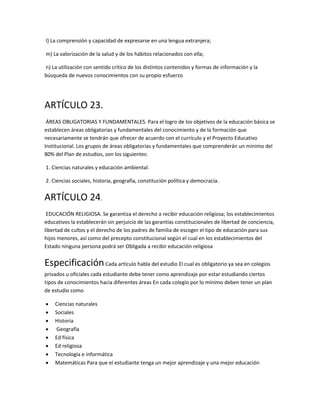 l) La comprensión y capacidad de expresarse en una lengua extranjera;
m) La valorización de la salud y de los hábitos relacionados con ella;
n) La utilización con sentido crítico de los distintos contenidos y formas de información y la
búsqueda de nuevos conocimientos con su propio esfuerzo
ARTÍCULO 23.
ÁREAS OBLIGATORIAS Y FUNDAMENTALES. Para el logro de los objetivos de la educación básica se
establecen áreas obligatorias y fundamentales del conocimiento y de la formación que
necesariamente se tendrán que ofrecer de acuerdo con el currículo y el Proyecto Educativo
Institucional. Los grupos de áreas obligatorias y fundamentales que comprenderán un mínimo del
80% del Plan de estudios, son los siguientes:
1. Ciencias naturales y educación ambiental.
2. Ciencias sociales, historia, geografía, constitución política y democracia.
ARTÍCULO 24.
EDUCACIÓN RELIGIOSA. Se garantiza el derecho a recibir educación religiosa; los establecimientos
educativos la establecerán sin perjuicio de las garantías constitucionales de libertad de conciencia,
libertad de cultos y el derecho de los padres de familia de escoger el tipo de educación para sus
hijos menores, así como del precepto constitucional según el cual en los establecimientos del
Estado ninguna persona podrá ser Obligada a recibir educación religiosa
EspecificaciónCada artículo habla del estudio El cual es obligatorio ya sea en colegios
privados u oficiales cada estudiante debe tener como aprendizaje por estar estudiando ciertos
tipos de conocimientos hacia diferentes áreas En cada colegio por lo mínimo deben tener un plan
de estudio como
 Ciencias naturales
 Sociales
 Historia
 Geografía
 Ed física
 Ed religiosa
 Tecnología e informática
 Matemáticas Para que el estudiante tenga un mejor aprendizaje y una mejor educación
 