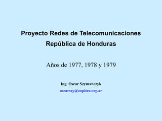 Proyecto Redes de Telecomunicaciones
República de Honduras
Años de 1977, 1978 y 1979
Ing. Oscar Szymanczyk
oscarszy@copitec.org.ar
 