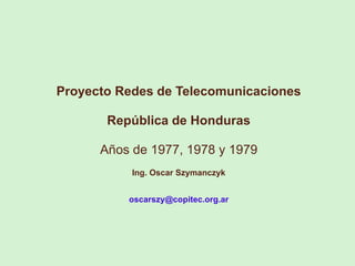 Proyecto Redes de Telecomunicaciones
República de Honduras
Años de 1977, 1978 y 1979
Ing. Oscar Szymanczyk
oscarszy@copitec.org.ar
 