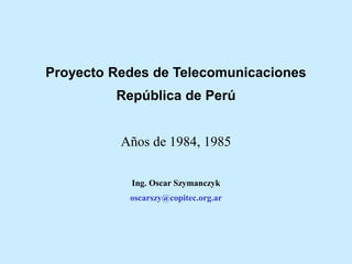 Proyecto Redes de Telecomunicaciones
República de Perú
Años de 1984, 1985
Ing. Oscar Szymanczyk
oscarszy@copitec.org.ar
 