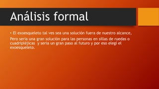Análisis formal
• El exoesqueleto tal ves sea una solución fuera de nuestro alcance,
Pero seria una gran solución para las personas en sillas de ruedas o
cuadripléjicas y seria un gran paso al futuro y por eso elegí el
exoesqueleto.
 