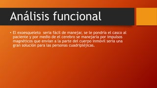Análisis funcional
• El exoesqueleto seria fácil de manejar, se le pondría el casco al
paciente y por medio de el cerebro se manejaría por impulsos
magnéticos que envían a la parte del cuerpo inmóvil seria una
gran solución para las personas cuadripléjicas.
 