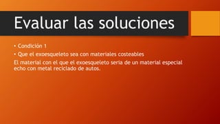 Evaluar las soluciones
• Condición 1
• Que el exoesqueleto sea con materiales costeables
El material con el que el exoesqueleto seria de un material especial
echo con metal reciclado de autos.
 