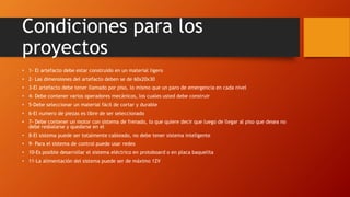 Condiciones para los
proyectos
• 1- El artefacto debe estar construido en un material ligero
• 2- Las dimensiones del artefacto deben se de 60x20x30
• 3-El artefacto debe tener llamado por piso, lo mismo que un paro de emergencia en cada nivel
• 4- Debe contener varios operadores mecánicos, los cuales usted debe construir
• 5-Debe seleccionar un material fácil de cortar y durable
• 6-El numero de piezas es libre de ser seleccionado
• 7- Debe contener un motor con sistema de frenado, lo que quiere decir que luego de llegar al piso que desea no
debe resbalarse y quedarse en el
• 8-El sistema puede ser totalmente cableado, no debe tener sistema inteligente
• 9- Para el sistema de control puede usar redes
• 10-Es posible desarrollar el sistema eléctrico en protoboard o en placa baquelita
• 11-La alimentación del sistema puede ser de máximo 12V
 