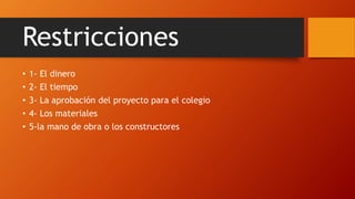Restricciones
• 1- El dinero
• 2- El tiempo
• 3- La aprobación del proyecto para el colegio
• 4- Los materiales
• 5-la mano de obra o los constructores
 