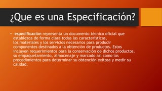¿Que es una Especificación?
• especificación representa un documento técnico oficial que
establezca de forma clara todas las características,
los materiales y los servicios necesarios para producir
componentes destinados a la obtención de productos. Estos
incluyen requerimientos para la conservación de dichos productos,
su empaquetamiento, almacenaje y marcado así como los
procedimientos para determinar su obtención exitosa y medir su
calidad.
 