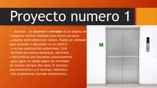 Proyecto numero 1
• Ascensor : Un ascensor o elevador es un sistema de
transporte vertical diseñado para mover personas
u objetos entre diferentes niveles. Puede ser utilizado
para ascender o descender en un edificio
o en una construcción subterránea. Está
formado por partes mecánicas, eléctricas
y electrónicas que funcionan conjuntamente
para lograr un medio seguro de movilidad.
Se instalan siempre dos tipos: El ascensor
electromecánico y el ascensor hidráulico,
más propiamente llamado oleodinámico.
 