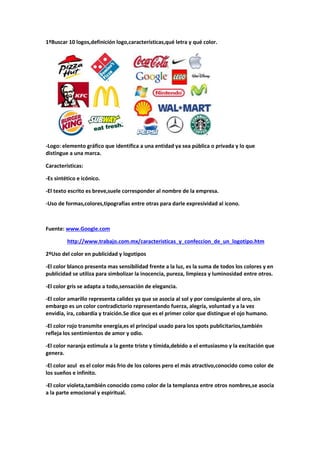 1ºBuscar 10 logos,definición logo,características,qué letra y qué color. 
-Logo: elemento gráfico que identifica a una entidad ya sea pública o privada y lo que 
distingue a una marca. 
Características: 
-Es sintético e icónico. 
-El texto escrito es breve,suele corresponder al nombre de la empresa. 
-Uso de formas,colores,tipografías entre otras para darle expresividad al icono. 
Fuente: www.Google.com 
http://www.trabajo.com.mx/caracteristicas_y_confeccion_de_un_logotipo.htm 
2ºUso del color en publicidad y logotipos 
-El color blanco presenta mas sensibilidad frente a la luz, es la suma de todos los colores y en 
publicidad se utiliza para simbolizar la inocencia, pureza, limpieza y luminosidad entre otros. 
-El color gris se adapta a todo,sensación de elegancia. 
-El color amarillo representa calidez ya que se asocia al sol y por consiguiente al oro, sin 
embargo es un color contradictorio representando fuerza, alegría, voluntad y a la vez 
envidia, ira, cobardía y traición.Se dice que es el primer color que distingue el ojo humano. 
-El color rojo transmite energía,es el principal usado para los spots publicitarios,también 
refleja los sentimientos de amor y odio. 
-El color naranja estimula a la gente triste y tímida,debido a el entusiasmo y la excitación que 
genera. 
-El color azul es el color más frio de los colores pero el más atractivo,conocido como color de 
los sueños e infinito. 
-El color violeta,también conocido como color de la templanza entre otros nombres,se asocia 
a la parte emocional y espiritual. 
 