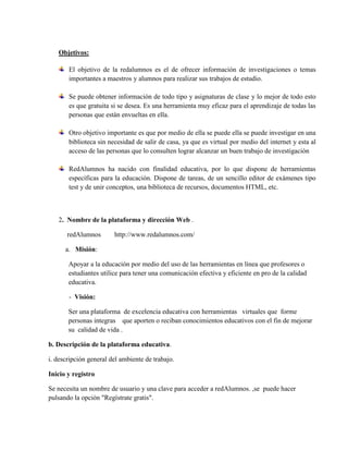 Objetivos:
El objetivo de la redalumnos es el de ofrecer información de investigaciones o temas
importantes a maestros y alumnos para realizar sus trabajos de estudio.
Se puede obtener información de todo tipo y asignaturas de clase y lo mejor de todo esto
es que gratuita si se desea. Es una herramienta muy eficaz para el aprendizaje de todas las
personas que están envueltas en ella.
Otro objetivo importante es que por medio de ella se puede ella se puede investigar en una
biblioteca sin necesidad de salir de casa, ya que es virtual por medio del internet y esta al
acceso de las personas que lo consulten lograr alcanzar un buen trabajo de investigación
RedAlumnos ha nacido con finalidad educativa, por lo que dispone de herramientas
específicas para la educación. Dispone de tareas, de un sencillo editor de exámenes tipo
test y de unir conceptos, una biblioteca de recursos, documentos HTML, etc.
2. Nombre de la plataforma y dirección Web .
redAlumnos http://www.redalumnos.com/
a. Misión:
Apoyar a la educación por medio del uso de las herramientas en línea que profesores o
estudiantes utilice para tener una comunicación efectiva y eficiente en pro de la calidad
educativa.
- Visión:
Ser una plataforma de excelencia educativa con herramientas virtuales que forme
personas integras que aporten o reciban conocimientos educativos con el fin de mejorar
su calidad de vida .
b. Descripción de la plataforma educativa.
i. descripción general del ambiente de trabajo.
Inicio y registro
Se necesita un nombre de usuario y una clave para acceder a redAlumnos. ,se puede hacer
pulsando la opción "Regístrate gratis".
 