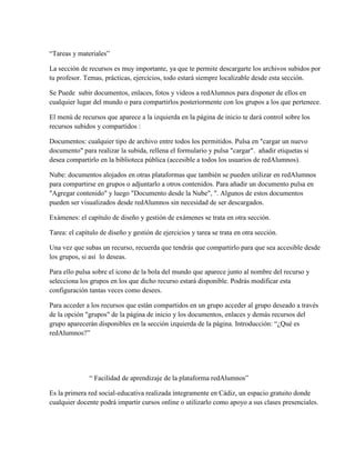 “Tareas y materiales”
La sección de recursos es muy importante, ya que te permite descargarte los archivos subidos por
tu profesor. Temas, prácticas, ejercicios, todo estará siempre localizable desde esta sección.
Se Puede subir documentos, enlaces, fotos y videos a redAlumnos para disponer de ellos en
cualquier lugar del mundo o para compartirlos posteriormente con los grupos a los que pertenece.
El menú de recursos que aparece a la izquierda en la página de inicio te dará control sobre los
recursos subidos y compartidos :
Documentos: cualquier tipo de archivo entre todos los permitidos. Pulsa en "cargar un nuevo
documento" para realizar la subida, rellena el formulario y pulsa "cargar". añadir etiquetas si
desea compartirlo en la biblioteca pública (accesible a todos los usuarios de redAlumnos).
Nube: documentos alojados en otras plataformas que también se pueden utilizar en redAlumnos
para compartirse en grupos o adjuntarlo a otros contenidos. Para añadir un documento pulsa en
"Agregar contenido" y luego "Documento desde la Nube", ". Algunos de estos documentos
pueden ser visualizados desde redAlumnos sin necesidad de ser descargados.
Exámenes: el capítulo de diseño y gestión de exámenes se trata en otra sección.
Tarea: el capítulo de diseño y gestión de ejercicios y tarea se trata en otra sección.
Una vez que subas un recurso, recuerda que tendrás que compartirlo para que sea accesible desde
los grupos, si así lo deseas.
Para ello pulsa sobre el icono de la bola del mundo que aparece junto al nombre del recurso y
selecciona los grupos en los que dicho recurso estará disponible. Podrás modificar esta
configuración tantas veces como desees.
Para acceder a los recursos que están compartidos en un grupo acceder al grupo deseado a través
de la opción "grupos" de la página de inicio y los documentos, enlaces y demás recursos del
grupo aparecerán disponibles en la sección izquierda de la página. Introducción: “¿Qué es
redAlumnos?”
“ Facilidad de aprendizaje de la plataforma redAlumnos”
Es la primera red social-educativa realizada íntegramente en Cádiz, un espacio gratuito donde
cualquier docente podrá impartir cursos online o utilizarlo como apoyo a sus clases presenciales.
 