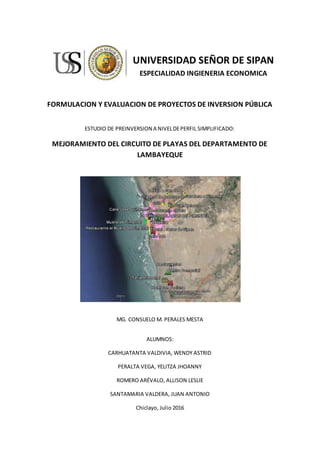 UNIVERSIDAD SEÑOR DE SIPAN
ESPECIALIDAD INGIENERIA ECONOMICA
FORMULACION Y EVALUACION DE PROYECTOS DE INVERSION PÚBLICA
ESTUDIO DE PREINVERSION A NIVELDEPERFIL SIMPLIFICADO:
MEJORAMIENTO DEL CIRCUITO DE PLAYAS DEL DEPARTAMENTO DE
LAMBAYEQUE
MG. CONSUELO M. PERALES MESTA
ALUMNOS:
CARHUATANTA VALDIVIA, WENDY ASTRID
PERALTA VEGA, YELITZA JHOANNY
ROMERO ARÉVALO, ALLISON LESLIE
SANTAMARIA VALDERA, JUAN ANTONIO
Chiclayo, Julio 2016
 