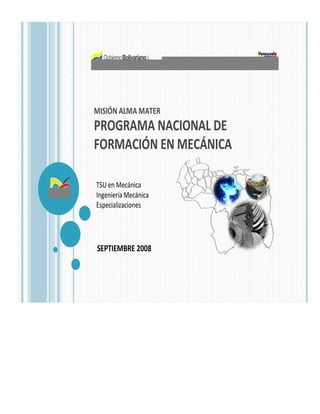 MISIÓN ALMA MATER
PROGRAMA NACIONAL DE
FORMACIÓN EN MECÁNICA

TSU en Mecánica
Ingeniería Mecánica
Especializaciones




SEPTIEMBRE 2008
 