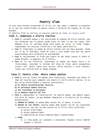 Proyecto Poetry slam
Alberto G. Profesor de Lengua castellana Página 1
Poetry Slam
En este tema estamos estudiando la lírica, así que vamos a comenzar un proyecto
en el que nos convertiremos en poetas cultos a imitación de algunos de los más
grandes.
El objetivo final es realizar un concurso poético en clase, un “poetry slam”.
FASE 1. Homenaje a Gloria Fuertes
1. PASO 1: Leeremos poemas y nos centraremos en algunos de Gloria Fuertes, que
nos enseñarán que la poesía puede estar en todo lo que nos rodea, sólo
debemos mirar la realidad desde otro punto de vista. Al mismo tiempo,
repasaremos los recursos literarios y las dudas sobre métrica.
2. Paso 2: Elegiremos un poema de Gloria Fuertes que nos haya gustado. Puede
ser el de la antología leída en clase u otro poema suyo que nos guste
especialmente para estudiarlo en profundidad.
3. Paso 3: Rellenaremos la ficha que tenéis en más abajo (anexo 1) sobre el
poema elegido. La pegaréis en la libreta.
4. Paso 4: en una cartulina, copiaremos el poema con buena letra y lo
ilustraremos. Recordad la entrada del blog de clase sobre pensamiento
visual: allí tenéis ideas para rotular letras bonitas y crear dibujos,
iconos que ilustren bien el poema elegido.
Fase 2: Poetry slam. Ahora somos poetas
1. PASO 1: Una vez leídos los poemas para inspirarnos, tendremos que elegir el
tema del nuestro para componer uno propio al estilo Gloria Fuertes. Yo os
doy varias posibilidades y vosotros concretaréis:
a) Mi objeto cotidiano/animal favorito.
b) Mi personaje famoso favorito.
c) Nos inventamos un personaje.
d) Un momento especial del día.
2. PASO 3: empezaremos la “construcción” de nuestro poema, que deberá seguir
una serie de reglas, ya que debemos adaptarnos a la métrica de los poetas
profesionales:
a) NÚMERO DE VERSOS: El poema debe constar de, al menos, 8 versos.
b) MEDIDA DE LOS VERSOS: Nuestro poema debe poseer una de las siguientes
estructuras, que son las más usuales en la lírica culta castellana:
1) Versos octosílabos.
2) Versos endecasílabos.
3) Combinación de versos endecasílabos y heptasílabos.
c) RIMA:
1) La rima puede ser asonante o consonante. Algunos versos también
pueden ir sueltos.
 