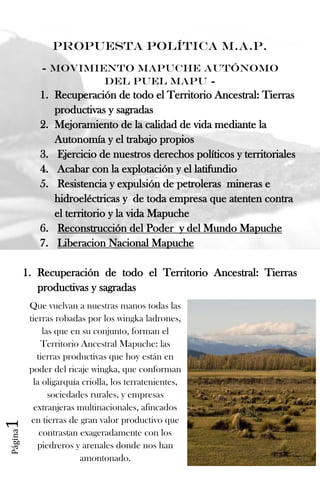 Página1
Propuesta Política M.A.P.
- Movimiento Mapuche Autónomo
del Puel Mapu -
1. Recuperación de todo el Territorio Ancestral: Tierras
productivas y sagradas
2. Mejoramiento de la calidad de vida mediante la
Autonomía y el trabajo propios
3. Ejercicio de nuestros derechos políticos y territoriales
4. Acabar con la explotación y el latifundio
5. Resistencia y expulsión de petroleras mineras e
hidroeléctricas y de toda empresa que atenten contra
el territorio y la vida Mapuche
6. Reconstrucción del Poder y del Mundo Mapuche
7. Liberacion Nacional Mapuche
1. Recuperación de todo el Territorio Ancestral: Tierras
productivas y sagradas
Que vuelvan a nuestras manos todas las
tierras robadas por los wingka ladrones,
las que en su conjunto, forman el
Territorio Ancestral Mapuche: las
tierras productivas que hoy están en
poder del ricaje wingka, que conforman
la oligarquía criolla, los terratenientes,
sociedades rurales, y empresas
extranjeras multinacionales, afincados
en tierras de gran valor productivo que
contrastan exageradamente con los
piedreros y arenales donde nos han
amontonado.
 