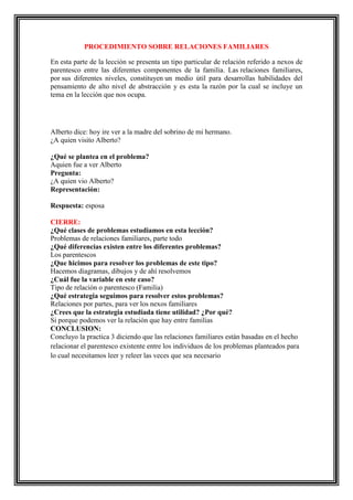 PROCEDIMIENTO SOBRE RELACIONES FAMILIARES
En esta parte de la lección se presenta un tipo particular de relación referido a nexos de
parentesco entre las diferentes componentes de la familia. Las relaciones familiares,
por sus diferentes niveles, constituyen un medio útil para desarrollas habilidades del
pensamiento de alto nivel de abstracción y es esta la razón por la cual se incluye un
tema en la lección que nos ocupa.

Alberto dice: hoy ire ver a la madre del sobrino de mi hermano.
¿A quien visito Alberto?
¿Qué se plantea en el problema?
Aquien fue a ver Alberto
Pregunta:
¿A quien vio Alberto?
Representación:
Respuesta: esposa
CIERRE:
¿Qué clases de problemas estudiamos en esta lección?
Problemas de relaciones familiares, parte todo
¿Qué diferencias existen entre los diferentes problemas?
Los parentescos
¿Que hicimos para resolver los problemas de este tipo?
Hacemos diagramas, dibujos y de ahí resolvemos
¿Cuál fue la variable en este caso?
Tipo de relación o parentesco (Familia)
¿Qué estrategia seguimos para resolver estos problemas?
Relaciones por partes, para ver los nexos familiares
¿Crees que la estrategia estudiada tiene utilidad? ¿Por qué?
Si porque podemos ver la relación que hay entre familias
CONCLUSION:
Concluyo la practica 3 diciendo que las relaciones familiares están basadas en el hecho
relacionar el parentesco existente entre los individuos de los problemas planteados para
lo cual necesitamos leer y releer las veces que sea necesario

 