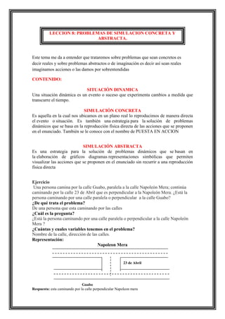 LECCION 8: PROBLEMAS DE SIMULACION CONCRETA Y
ABSTRACTA.

Este tema me da a entender que trataremos sobre problemas que sean concretos es
decir reales y sobre problemas abstractos o de imaginación es decir así sean reales
imaginamos acciones o las damos por sobrentendidas
CONTENIDO:
SITUACIÓN DINAMICA
Una situación dinámica es un evento o suceso que experimenta cambios a medida que
transcurre el tiempo.
SIMULACIÓN CONCRETA
Es aquella en la cual nos ubicamos en un plano real lo reproducimos de manera directa
el evento o situación. Es también una estrategia para la solución de problemas
dinámicos que se basa en la reproducción física directa de las acciones que se proponen
en el enunciado. También se le conoce con el nombre de PUESTA EN ACCION
SIMULACIÓN ABSTRACTA
Es una estrategia para la solución de problemas dinámicos que se basan en
la elaboración de gráficos diagramas representaciones simbólicas que permiten
visualizar las acciones que se proponen en el enunciado sin recurrir a una reproducción
física directa
Ejercicio
Una persona camina por la calle Guabo, paralela a la calle Napoleón Mera; continúa
caminando por la calle 23 de Abril que es perpendicular a la Napoleón Mera. ¿Está la
persona caminando por una calle paralela o perpendicular a la calle Guabo?
¿De qué trata el problema?
De una persona que esta caminando por las calles
¿Cuál es la pregunta?
¿Está la persona caminando por una calle paralela o perpendicular a la calle Napoleón
Mera ?
¿Cuántas y cuales variables tenemos en el problema?
Nombre de la calle, dirección de las calles.
Representación:
Napoleon Mera

23 de Abril

Guabo
Respuesta: esta caminando por la calle perpendicular Napoleon mera

 