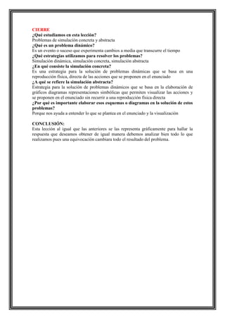 CIERRE
¿Qué estudiamos en esta lección?
Problemas de simulación concreta y abstracta
¿Qué es un problema dinámico?
Es un evento o suceso que experimenta cambios a media que transcurre el tiempo
¿Qué estrategias utilizamos para resolver los problemas?
Simulación dinámica, simulación concreta, simulación abstracta
¿En qué consiste la simulación concreta?
Es una estrategia para la solución de problemas dinámicas que se basa en una
reproducción física, directa de las acciones que se proponen en el enunciado
¿A qué se refiere la simulación abstracta?
Estrategia para la solución de problemas dinámicos que se basa en la elaboración de
gráficos diagramas representaciones simbólicas que permiten visualizar las acciones y
se proponen en el enunciado sin recurrir a una reproducción física directa
¿Por qué es importante elaborar esos esquemas o diagramas en la solución de estos
problemas?
Porque nos ayuda a entender lo que se plantea en el enunciado y la visualización
CONCLUSIÓN:
Esta lección al igual que las anteriores se las representa gráficamente para hallar la
respuesta que deseamos obtener de igual manera debemos analizar bien todo lo que
realizamos pues una equivocación cambiara todo el resultado del problema.

 
