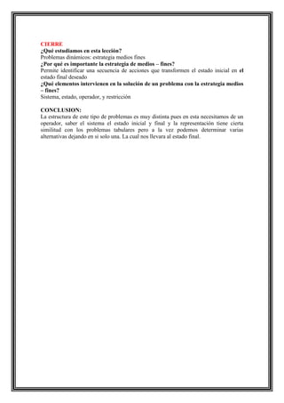 CIERRE
¿Qué estudiamos en esta lección?
Problemas dinámicos: estrategia medios fines
¿Por qué es importante la estrategia de medios – fines?
Permite identificar una secuencia de acciones que transformen el estado inicial en el
estado final deseado
¿Qué elementos intervienen en la solución de un problema con la estrategia medios
– fines?
Sistema, estado, operador, y restricción
CONCLUSION:
La estructura de este tipo de problemas es muy distinta pues en esta necesitamos de un
operador, saber el sistema el estado inicial y final y la representación tiene cierta
similitud con los problemas tabulares pero a la vez podemos determinar varias
alternativas dejando en si solo una. La cual nos llevara al estado final.

 