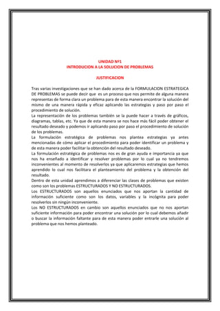 UNIDAD Nº1
INTRODUCION A LA SOLUCION DE PROBLEMAS
JUSTIFICACION
Tras varias investigaciones que se han dado acerca de la FORMULACION ESTRATEGICA
DE PROBLEMAS se puede decir que es un proceso que nos permite de alguna manera
representas de forma clara un problema para de esta manera encontrar la solución del
mismo de una manera rápida y eficaz aplicando las estrategias y paso por paso el
procedimiento de solución.
La representación de los problemas también se la puede hacer a través de gráficos,
diagramas, tablas, etc. Ya que de esta manera se nos hace más fácil poder obtener el
resultado deseado y podemos ir aplicando paso por paso el procedimiento de solución
de los problemas.
La formulación estratégica de problemas nos plantea estrategias ya antes
mencionadas de cómo aplicar el procedimiento para poder identificar un problema y
de esta manera poder facilitar la obtención del resultado deseado.
La formulación estratégica de problemas nos es de gran ayuda e importancia ya que
nos ha enseñado a identificar y resolver problemas por lo cual ya no tendremos
inconvenientes al momento de resolverlos ya que aplicaremos estrategias que hemos
aprendido lo cual nos facilitara el planteamiento del problema y la obtención del
resultado.
Dentro de esta unidad aprendimos a diferenciar las clases de problemas que existen
como son los problemas ESTRUCTURADOS Y NO ESTRUCTURADOS.
Los ESTRUCTURADOS son aquellos enunciados que nos aportan la cantidad de
información suficiente como son los datos, variables y la incógnita para poder
resolverlos sin ningún inconveniente.
Los NO ESTRUCTURADOS en cambio son aquellos enunciados que no nos aportan
suficiente información para poder encontrar una solución por lo cual debemos añadir
o buscar la información faltante para de esta manera poder entrarle una solución al
problema que nos hemos planteado.

 