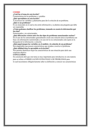 CIERRE
¿Cuál fue el tema de esta lección?
Características de los problemas y variables
¿Qué aprendimos en esta lección?
A reconocer las variables y plantearlas para dar la solución de un problema.
¿Qué es un problema?
Es un enunciado en el cual se da cierta información y se plantea una pregunta que debe
ser respondida.
¿Cómo podemos clasificar los problemas, tomando en cuenta la información qué
nos dan?
Estructurados y no estructurados.
¿Qué diferencias existen entre los dos tipos de problemas mencionados enclase?
En el caso de los estructurados generalmente existe una solución única al problema con
base a la información suministrada y en caso de los no estructurados está sujeta en la
búsqueda de la información o solución.
¿Qué papel juegan las variables en el análisis y la solución de un problema?
Son magnitudes que poseen características que ayudan a resolver el problema.
¿Qué utilidad tiene lo aprendido en la lección?
Nos permite identificar mejor las características de una situación para darle una
respuesta objetiva
CONCLUSION:
En conclusión diré que este tema es muy importante para introducirse en esta materia
pues se refiere a FORMULACION ESTRATEGICA DE PROBLEMAS para
lo cual necesitamos obligatoriamente saber su definición y conocer sus características

 