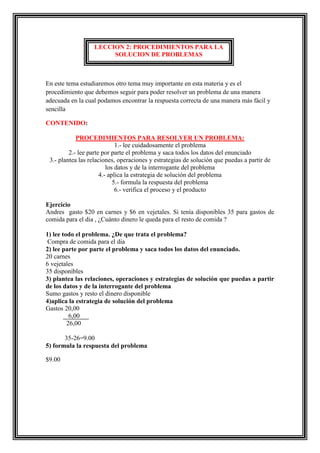 LECCION 2: PROCEDIMIENTOS PARA LA
SOLUCION DE PROBLEMAS

En este tema estudiaremos otro tema muy importante en esta materia y es el
procedimiento que debemos seguir para poder resolver un problema de una manera
adecuada en la cual podamos encontrar la respuesta correcta de una manera más fácil y
sencilla
CONTENIDO:
PROCEDIMIENTOS PARA RESOLVER UN PROBLEMA:
1.- lee cuidadosamente el problema
2.- lee parte por parte el problema y saca todos los datos del enunciado
3.- plantea las relaciones, operaciones y estrategias de solución que puedas a partir de
los datos y de la interrogante del problema
4.- aplica la estrategia de solución del problema
5.- formula la respuesta del problema
6.- verifica el proceso y el producto
Ejercicio
Andres gasto $20 en carnes y $6 en vejetales. Si tenía disponibles 35 para gastos de
comida para el dia , ¿Cuánto dinero le queda para el resto de comida ?
1) lee todo el problema. ¿De que trata el problema?
Compra de comida para el dia
2) lee parte por parte el problema y saca todos los datos del enunciado.
20 carnes
6 vejetales
35 disponibles
3) plantea las relaciones, operaciones y estrategias de solución que puedas a partir
de los datos y de la interrogante del problema
Sumo gastos y resto el dinero disponible
4)aplica la estrategia de solución del problema
Gastos 20,00
6,00
26,00
35-26=9.00
5) formula la respuesta del problema
$9.00

 