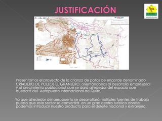 Presentamos el proyecto de la crianza de pollos de engorde denominado CRIADERO DE POLLOS EL GRANJERO, orientándonos al desarrollo empresarial y al crecimiento poblacional que se dará alrededor del espacio que quedará del  Aeropuerto Internacional de Quito.   Ya que alrededor del aeropuerto se desarrollará múltiples fuentes de trabajo puesto que este sector se convertirá  en un gran centro turístico donde podemos introducir nuestro producto para el deleite nacional y extranjero. 