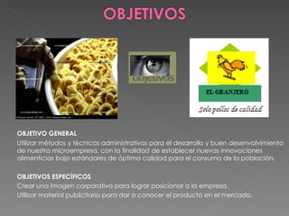 OBJETIVO GENERAL Utilizar métodos y técnicas administrativas para el desarrollo y buen desenvolvimiento de nuestra microempresa, con la finalidad de establecer nuevas innovaciones alimenticias bajo estándares de óptima calidad para el consumo de la población. OBJETIVOS ESPECÍFICOS Crear una imagen corporativa para lograr posicionar a la empresa.  Utilizar material publicitario para dar a conocer el producto en el mercado.   