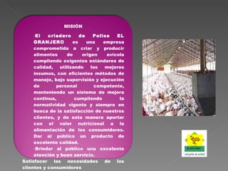 MISIÓN El criadero de Pollos EL GRANJERO   es una empresa comprometida a criar y producir alimentos de origen avícola cumpliendo exigentes estándares de calidad, utilizando los mejores insumos, con eficientes métodos de manejo, bajo supervisión y ejecución de personal competente, manteniendo un sistema de mejora continua, cumpliendo la normatividad vigente y siempre en busca de la satisfacción de nuestros clientes, y de esta manera aportar con el valor nutricional a la alimentación de los consumidores.   Dar al público un producto de excelente calidad. Brindar al público una excelente atención y buen servicio. Satisfacer las necesidades de los clientes y consumidores 