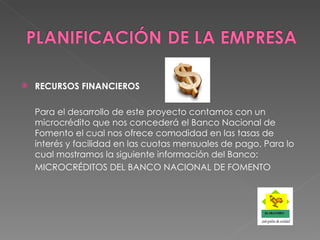 RECURSOS FINANCIEROS Para el desarrollo de este proyecto contamos con un microcrédito que nos concederá el Banco Nacional de Fomento el cual nos ofrece comodidad en las tasas de interés y facilidad en las cuotas mensuales de pago. Para lo cual mostramos la siguiente información del Banco: MICROCRÉDITOS DEL BANCO NACIONAL DE FOMENTO 