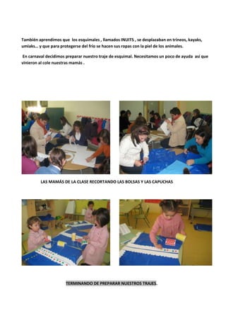 También aprendimos que los esquimales , llamados INUITS , se desplazaban en trineos, kayaks,
umiaks… y que para protegerse del frío se hacen sus ropas con la piel de los animales.
En carnaval decidimos preparar nuestro traje de esquimal. Necesitamos un poco de ayuda así que
vinieron al cole nuestras mamás .
LAS MAMÁS DE LA CLASE RECORTANDO LAS BOLSAS Y LAS CAPUCHAS
TERMINANDO DE PREPARAR NUESTROS TRAJES.
 