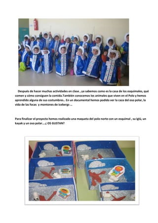 Después de hacer muchas actividades en clase , ya sabemos como es la casa de los esquimales, qué
comen y cómo consiguen la comida.También conocemos los animales que viven en el Polo y hemos
aprendido alguna de sus costumbres.. En un documental hemos podido ver la caza del oso polar, la
vida de las focas y montones de icebergs …
Para finalizar el proyecto hemos realizado una maqueta del polo norte con un esquimal , su iglú, un
kayak y un oso polar….¿ OS GUSTAN?
 
