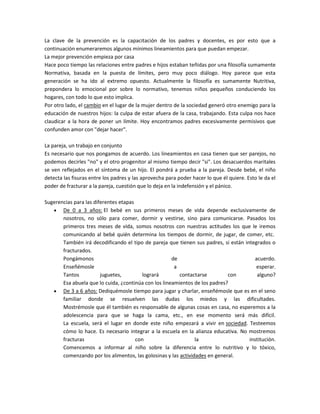 La clave de la prevención es la capacitación de los padres y docentes, es por esto que a
continuación enumeraremos algunos mínimos lineamientos para que puedan empezar.
La mejor prevención empieza por casa
Hace poco tiempo las relaciones entre padres e hijos estaban teñidas por una filosofía sumamente
Normativa, basada en la puesta de límites, pero muy poco diálogo. Hoy parece que esta
generación se ha ido al extremo opuesto. Actualmente la filosofía es sumamente Nutritiva,
prepondera lo emocional por sobre lo normativo, tenemos niños pequeños conduciendo los
hogares, con todo lo que esto implica.
Por otro lado, el cambio en el lugar de la mujer dentro de la sociedad generó otro enemigo para la
educación de nuestros hijos: la culpa de estar afuera de la casa, trabajando. Esta culpa nos hace
claudicar a la hora de poner un límite. Hoy encontramos padres excesivamente permisivos que
confunden amor con "dejar hacer".
La pareja, un trabajo en conjunto
Es necesario que nos pongamos de acuerdo. Los lineamientos en casa tienen que ser parejos, no
podemos decirles "no" y el otro progenitor al mismo tiempo decir "si". Los desacuerdos maritales
se ven reflejados en el síntoma de un hijo. El pondrá a prueba a la pareja. Desde bebé, el niño
detecta las fisuras entre los padres y las aprovecha para poder hacer lo que él quiere. Esto le da el
poder de fracturar a la pareja, cuestión que lo deja en la indefensión y el pánico.
Sugerencias para las diferentes etapas
De 0 a 3 años: El bebé en sus primeros meses de vida depende exclusivamente de
nosotros, no sólo para comer, dormir y vestirse, sino para comunicarse. Pasados los
primeros tres meses de vida, somos nosotros con nuestras actitudes los que le iremos
comunicando al bebé quién determina los tiempos de dormir, de jugar, de comer, etc.
También irá decodificando el tipo de pareja que tienen sus padres, si están integrados o
fracturados.
Pongámonos de acuerdo.
Enseñémosle a esperar.
Tantos juguetes, logrará contactarse con alguno?
Esa abuela que lo cuida, ¿continúa con los lineamientos de los padres?
De 3 a 6 años: Dediquémosle tiempo para jugar y charlar, enseñémosle que es en el seno
familiar donde se resuelven las dudas los miedos y las dificultades.
Mostrémosle que él también es responsable de algunas cosas en casa, no esperemos a la
adolescencia para que se haga la cama, etc., en ese momento será más difícil.
La escuela, será el lugar en donde este niño empezará a vivir en sociedad. Testeemos
cómo lo hace. Es necesario integrar a la escuela en la alianza educativa. No mostremos
fracturas con la institución.
Comencemos a informar al niño sobre la diferencia entre lo nutritivo y lo tóxico,
comenzando por los alimentos, las golosinas y las actividades en general.
 