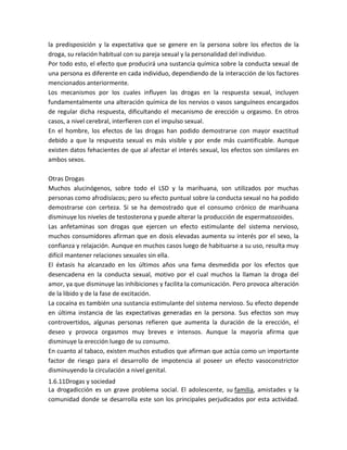 la predisposición y la expectativa que se genere en la persona sobre los efectos de la
droga, su relación habitual con su pareja sexual y la personalidad del individuo.
Por todo esto, el efecto que producirá una sustancia química sobre la conducta sexual de
una persona es diferente en cada individuo, dependiendo de la interacción de los factores
mencionados anteriormente.
Los mecanismos por los cuales influyen las drogas en la respuesta sexual, incluyen
fundamentalmente una alteración química de los nervios o vasos sanguíneos encargados
de regular dicha respuesta, dificultando el mecanismo de erección u orgasmo. En otros
casos, a nivel cerebral, interfieren con el impulso sexual.
En el hombre, los efectos de las drogas han podido demostrarse con mayor exactitud
debido a que la respuesta sexual es más visible y por ende más cuantificable. Aunque
existen datos fehacientes de que al afectar el interés sexual, los efectos son similares en
ambos sexos.
Otras Drogas
Muchos alucinógenos, sobre todo el LSD y la marihuana, son utilizados por muchas
personas como afrodisíacos; pero su efecto puntual sobre la conducta sexual no ha podido
demostrarse con certeza. Si se ha demostrado que el consumo crónico de marihuana
disminuye los niveles de testosterona y puede alterar la producción de espermatozoides.
Las anfetaminas son drogas que ejercen un efecto estimulante del sistema nervioso,
muchos consumidores afirman que en dosis elevadas aumenta su interés por el sexo, la
confianza y relajación. Aunque en muchos casos luego de habituarse a su uso, resulta muy
difícil mantener relaciones sexuales sin ella.
El éxtasis ha alcanzado en los últimos años una fama desmedida por los efectos que
desencadena en la conducta sexual, motivo por el cual muchos la llaman la droga del
amor, ya que disminuye las inhibiciones y facilita la comunicación. Pero provoca alteración
de la libido y de la fase de excitación.
La cocaína es también una sustancia estimulante del sistema nervioso. Su efecto depende
en última instancia de las expectativas generadas en la persona. Sus efectos son muy
controvertidos, algunas personas refieren que aumenta la duración de la erección, el
deseo y provoca orgasmos muy breves e intensos. Aunque la mayoría afirma que
disminuye la erección luego de su consumo.
En cuanto al tabaco, existen muchos estudios que afirman que actúa como un importante
factor de riesgo para el desarrollo de impotencia al poseer un efecto vasoconstrictor
disminuyendo la circulación a nivel genital.
1.6.11Drogas y sociedad
La drogadicción es un grave problema social. El adolescente, su familia, amistades y la
comunidad donde se desarrolla este son los principales perjudicados por esta actividad.
 