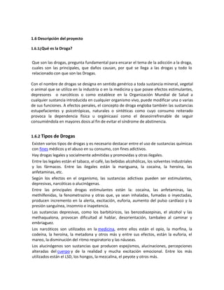 1.6 Descripción del proyecto
1.6.1¿Qué es la Droga?
Que son las drogas, pregunta fundamental para encarar el tema de la adicción a la droga,
cuales son las principales, que daños causan, por qué se llega a las drogas y todo lo
relacionado con que son las Drogas.
Con el nombre de drogas se designa en sentido genérico a toda sustancia mineral, vegetal
o animal que se utiliza en la industria o en la medicina y que posee efectos estimulantes,
depresores o narcóticos o como establece en la Organización Mundial de Salud a
cualquier sustancia introducida en cualquier organismo vivo, puede modificar una o varias
de sus funciones. A efectos penales, el concepto de droga engloba también las sustancias
estupefacientes y psicotrópicas, naturales o sintéticas como cuyo consumo reiterado
provoca la dependencia física u orgánicaasí como el deseoirrefrenable de seguir
consumiéndola en mayores dosis al fin de evitar el síndrome de abstinencia.
1.6.2 Tipos de Drogas
Existen varios tipos de drogas y es necesario destacar entre el uso de sustancias químicas
con fines médicos y el abuso en su consumo, con fines adictivos.
Hay drogas legales y socialmente admitidas y promovidas y otras ilegales.
Entre las legales están el tabaco, el café, las bebidas alcohólicas, los solventes industriales
y los fármacos. Entre las ilegales están la mariguana, la cocaína, la heroína, las
anfetaminas, etc.
Según los efectos en el organismo, las sustancias adictivas pueden ser estimulantes,
depresivas, narcóticas o alucinógenas.
Entre las principales drogas estimulantes están la: cocaína, las anfetaminas, las
methilfenidas, la fenometrazina y otras que, ya sean inhaladas, fumadas o inyectadas,
producen incremento en la alerta, excitación, euforia, aumento del pulso cardíaco y la
presión sanguínea, insomnio e inapetencia.
Las sustancias depresivas, como los barbitúricos, las benzodiazepinas, el alcohol y las
methaqualona, provocan dificultad al hablar, desorientación, tambaleo al caminar y
embriaguez.
Los narcóticos son utilizados en la medicina, entre ellos están el opio, la morfina, la
codeína, la heroína, la metadona y otros más y entre sus efectos, están la euforia, el
mareo, la disminución del ritmo respiratorio y las náuseas.
Los alucinógenos son sustancias que producen espejismos, alucinaciones, percepciones
alteradas del cuerpo y de la realidad y mucha excitación emocional. Entre los más
utilizados están el LSD, los hongos, la mezcalina, el peyote y otros más.
 