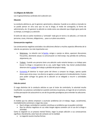 1.6.3Signos de Adicción
Los 4 signos/síntomas cardinales de la adicción son:
Obsesión
La conducta adictiva es, por lo general, apremiante y obsesiva. Cuando se es adicto a menudo no
se puede pensar en otra cosa que no sea la droga, el modo de conseguirla, la forma de
administrarla, etc. En general, la adicción es vivida como una obsesión que dirigirá gran parte de
su tiempo, su energía y su atención.
El estilo de vida se vuelve monótono y 'unimodal': todo gira en torno a la adicción, y el resto de
personas, cosas, intereses, obligaciones,... pasa a un plano secundario.
Consecuencias negativas
Las consecuencias negativas asociadas a las adicciones afectan a muchos aspectos diferentes de la
vida de una persona. Los más importantes son:
Relaciones: La relación con la familia, amigos o pareja se altera, aparecen discusiones
frecuentes, desinterés sexual, la comunicación se interrumpe, hay pérdida de confianza,
alejamiento, etc.
Trabajo: Cuando una persona tiene una adicción suele restarle tiempo a su trabajo para
buscar la droga o recuperarse de su uso, suele llegar tarde, hay menor productividad,
deterioro de la calidad del trabajo o pérdida del propio trabajo.
Economía: Al destinar la mayor parte del dinero a comprar las drogas, apenas queda
dinero para otras cosas. Los ahorros se agotan y suele aparecer el endeudamiento. A veces
para poder sufragar los gastos de la adicción se ve obligado a recurrir a actividades
ilegales.
Falta de control
El rasgo distintivo de la conducta adictiva es que al tratar de controlarla, la voluntad resulta
insuficiente. La sustancia o actividad en cuestión controla a la persona, en lugar de ser al contrario.
La falsa percepción de autocontrol es uno de los grandes paradigmas para entender las adicciones.
Negación
A medida que los adictos empiezan a acumular problemas (en el trabajo, hogar, socialmente),
inevitablemente comienzan a negar dos cosas:
Que la droga o actividad en cuestión constituya un problema que no pueden controlar
Que los efectos negativos en sus vidas tengan alguna conexión con el uso de la droga o
actividad.
Como la negación es un proceso mental ficticio, negar la propia adicción o sus consecuencias
significan, literalmente, estar fuera de contacto con la realidad.
La negación asume muchas formas:
 