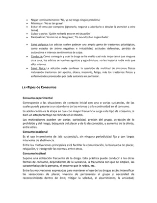 Negar terminantemente: 'No, yo no tengo ningún problema'
Minimizar: 'No es tan grave'
Evitar el tema por completo (ignorarlo, negarse a abordarlo o desviar la atención a otro
tema)
Culpar a otros: 'Quién no haría esto en mi situación'
Racionalizar: 'Lo mío no es tan grave', 'Yo no estoy tan enganchado'
Salud psíquica: Los adictos suelen padecer una amplia gama de trastornos psicológicos,
como estados de ánimo negativos e irritabilidad, actitudes defensivas, pérdida de
autoestima e intensos sentimientos de culpa.
Conducta: Como conseguir y usar la droga se ha vuelto casi más importante que ninguna
otra cosa, los adictos se vuelven egoistas y egocéntricos: no les importa nadie más que
ellos mismos.
Salud Física: La adicción suele conllevar la aparición de multitud de síntomas físicos
incluyendo trastornos del apetito, úlcera, insomnio, fatiga, más los trastornos físicos y
enfermedades provocadas por cada sustancia en particular.
1.6.4Tipos de Consumos
Consumo experimental
Corresponde a las situaciones de contacto inicial con una o varias sustancias, de las
cuales puede pasarse a un abandono de las mismas o a la continuidad en el consumo.
La adolescencia es la etapa en que con mayor frecuencia surge este tipo de consumo, si
bien un alto porcentaje no reincide en el mismo.
Las motivaciones pueden ser varias: curiosidad, presión del grupo, atracción de lo
prohibido y del riesgo, búsqueda del placer y de lo desconocido, y aumento de la oferta,
entre otras.
Consumo ocasional
Es el uso intermitente de la/s sustancia/s, sin ninguna periodicidad fija y con largos
intervalos de abstinencia.
Entre las motivaciones principales está facilitar la comunicación, la búsqueda de placer,
relajación, y transgredir las normas, entre otras.
Consumo habitual
Supone una utilización frecuente de la droga. Esta práctica puede conducir a las otras
formas de consumo, dependiendo de la sustancia, la frecuencia con que se emplee, las
características de la persona, el entorno que le rodea, etc.
Entre las motivaciones expresadas para mantener el uso de las drogas están: intensificar
las sensaciones de placer; vivencia de pertenencia al grupo y necesidad de
reconocimiento dentro de éste; mitigar la soledad, el aburrimiento, la ansiedad;
 