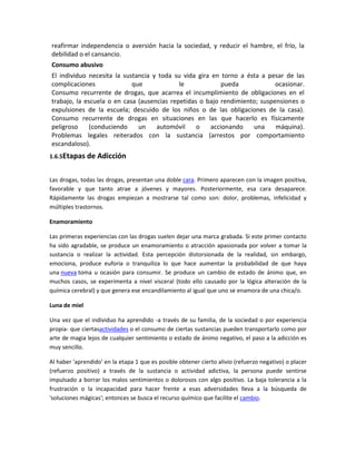 reafirmar independencia o aversión hacia la sociedad, y reducir el hambre, el frío, la
debilidad o el cansancio.
Consumo abusivo
El individuo necesita la sustancia y toda su vida gira en torno a ésta a pesar de las
complicaciones que le pueda ocasionar.
Consumo recurrente de drogas, que acarrea el incumplimiento de obligaciones en el
trabajo, la escuela o en casa (ausencias repetidas o bajo rendimiento; suspensiones o
expulsiones de la escuela; descuido de los niños o de las obligaciones de la casa).
Consumo recurrente de drogas en situaciones en las que hacerlo es físicamente
peligroso (conduciendo un automóvil o accionando una máquina).
Problemas legales reiterados con la sustancia (arrestos por comportamiento
escandaloso).
1.6.5Etapas de Adicción
Las drogas, todas las drogas, presentan una doble cara. Primero aparecen con la imagen positiva,
favorable y que tanto atrae a jóvenes y mayores. Posteriormente, esa cara desaparece.
Rápidamente las drogas empiezan a mostrarse tal como son: dolor, problemas, infelicidad y
múltiples trastornos.
Enamoramiento
Las primeras experiencias con las drogas suelen dejar una marca grabada. Si este primer contacto
ha sido agradable, se produce un enamoramiento o atracción apasionada por volver a tomar la
sustancia o realizar la actividad. Esta percepción distorsionada de la realidad, sin embargo,
emociona, produce euforia o tranquiliza lo que hace aumentar la probabilidad de que haya
una nueva toma u ocasión para consumir. Se produce un cambio de estado de ánimo que, en
muchos casos, se experimenta a nivel visceral (todo ello causado por la lógica alteración de la
química cerebral) y que genera ese encandilamiento al igual que uno se enamora de una chica/o.
Luna de miel
Una vez que el individuo ha aprendido -a través de su familia, de la sociedad o por experiencia
propia- que ciertasactividades o el consumo de ciertas sustancias pueden transportarlo como por
arte de magia lejos de cualquier sentimiento o estado de ánimo negativo, el paso a la adicción es
muy sencillo.
Al haber 'aprendido' en la etapa 1 que es posible obtener cierto alivio (refuerzo negativo) o placer
(refuerzo positivo) a través de la sustancia o actividad adictiva, la persona puede sentirse
impulsado a borrar los malos sentimientos o dolorosos con algo positivo. La baja tolerancia a la
frustración o la incapacidad para hacer frente a esas adversidades lleva a la búsqueda de
'soluciones mágicas'; entonces se busca el recurso químico que facilite el cambio.
 