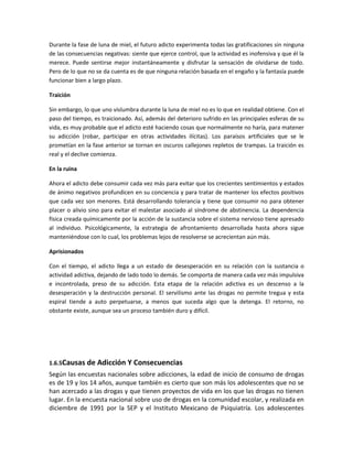Durante la fase de luna de miel, el futuro adicto experimenta todas las gratificaciones sin ninguna
de las consecuencias negativas: siente que ejerce control, que la actividad es inofensiva y que él la
merece. Puede sentirse mejor instantáneamente y disfrutar la sensación de olvidarse de todo.
Pero de lo que no se da cuenta es de que ninguna relación basada en el engaño y la fantasía puede
funcionar bien a largo plazo.
Traición
Sin embargo, lo que uno vislumbra durante la luna de miel no es lo que en realidad obtiene. Con el
paso del tiempo, es traicionado. Así, además del deterioro sufrido en las principales esferas de su
vida, es muy probable que el adicto esté haciendo cosas que normalmente no haría, para matener
su adicción (robar, participar en otras actividades ilícitas). Los paraísos artificiales que se le
prometían en la fase anterior se tornan en oscuros callejones repletos de trampas. La traición es
real y el declive comienza.
En la ruina
Ahora el adicto debe consumir cada vez más para evitar que los crecientes sentimientos y estados
de ánimo negativos profundicen en su conciencia y para tratar de mantener los efectos positivos
que cada vez son menores. Está desarrollando tolerancia y tiene que consumir no para obtener
placer o alivio sino para evitar el malestar asociado al síndrome de abstinencia. La dependencia
física creada químicamente por la acción de la sustancia sobre el sistema nervioso tiene apresado
al individuo. Psicológicamente, la estrategia de afrontamiento desarrollada hasta ahora sigue
manteniéndose con lo cual, los problemas lejos de resolverse se acrecientan aún más.
Aprisionados
Con el tiempo, el adicto llega a un estado de desesperación en su relación con la sustancia o
actividad adictiva, dejando de lado todo lo demás. Se comporta de manera cada vez más impulsiva
e incontrolada, preso de su adicción. Esta etapa de la relación adictiva es un descenso a la
desesperación y la destrucción personal. El servilismo ante las drogas no permite tregua y esta
espiral tiende a auto perpetuarse, a menos que suceda algo que la detenga. El retorno, no
obstante existe, aunque sea un proceso también duro y difícil.
1.6.5Causas de Adicción Y Consecuencias
Según las encuestas nacionales sobre adicciones, la edad de inicio de consumo de drogas
es de 19 y los 14 años, aunque también es cierto que son más los adolescentes que no se
han acercado a las drogas y que tienen proyectos de vida en los que las drogas no tienen
lugar. En la encuesta nacional sobre uso de drogas en la comunidad escolar, y realizada en
diciembre de 1991 por la SEP y el Instituto Mexicano de Psiquiatría. Los adolescentes
 
