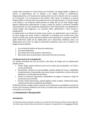 pueden estar envueltos en varias formas con el alcohol y las drogas legales o ilegales. Es
común el experimentar con el alcohol y las drogas durante la adolescencia.
Desgraciadamente, con frecuencia los adolescentes no ven la relación entre sus acciones
en el presente y las consecuencias del mañana. Ellos tienen la tendencia a sentirse
indestructibles e inmunes hacia los problemas que otros experimentan. El uso del alcohol
o del tabaco a una temprana edad aumenta el riesgo del uso de otras drogas luego.
Algunos adolescentes experimentan un poco y dejan de usarlas, o continúan usándolas
ocasionalmente sin tener problemas significativos. Otros desarrollarán una dependencia,
usarán drogas más peligrosas y se causarán daños significativos a ellos mismos y
posiblemente a otros.
La adolescencia es el tiempo de probar cosas nuevas. Los adolescentes usan el alcohol y
las otras drogas por varias razones, incluyendo la curiosidad, para sentirse bien, para
reducir el estrés, para sentirse personas adultas o para pertenecer a un grupo. Es difícil él
poder determinar cuáles de los adolescentes van a desarrollar problemas serios. Los
adolescentes que corren el riesgo de desarrollar problemas serios con el alcohol y las
drogas incluyen aquellos:
con un historial familiar de abuso de substancias,
que están deprimidos,
que sienten poco amor propio o autoestima, y
Que sienten que no pertenecen y que están fuera de la corriente.
1.6.6Consecuencias de la drogadicción
Las señales principales del uso de alcohol y del abuso de drogas por los adolescentes
pueden incluir:
Físicas: fatiga, quejas continuas acerca de su salud, ojos enrojecidos y sin brillo y
una tos persistente.
Emocionales: cambios en la personalidad, cambios rápidos de humor, irritabilidad,
comportamiento irresponsable, poco amor propio o autoestima, carencia de juicio,
depresión y una falta general de interés.
Familia: el comenzar argumentos, desobedecer las reglas, el retraerse o dejar de
comunicarse con la familia.
Escuela: interés decreciente, actitud negativa, faltas al deber, calificaciones bajas,
ausencias frecuentes y problemas de disciplina.
Problemas Sociales: amigos nuevos a quienes no les interesan las actividades normales de
la casa y de la escuela, problemas con la ley y el cambio hacia estilos poco convencionales
en el vestir y en la música.
1.6.7Tratamiento Y Recuperación
TRATAMIENTO
El tratamiento para la adicción consiste en una serie de intervenciones clínicas estructuradas de
tal manera que resultan útiles para promover y apoyar la recuperación de una persona afectada
 