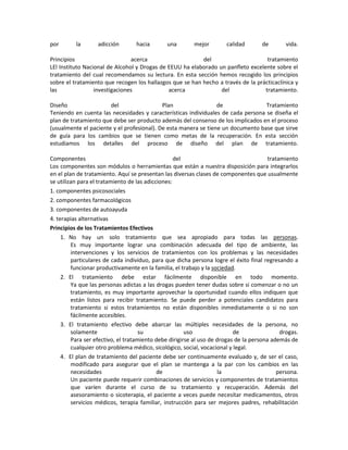 por la adicción hacia una mejor calidad de vida.
Principios acerca del tratamiento
LEl Instituto Nacional de Alcohol y Drogas de EEUU ha elaborado un panfleto excelente sobre el
tratamiento del cual recomendamos su lectura. En esta sección hemos recogido los principios
sobre el tratamiento que recogen los hallazgos que se han hecho a través de la prácticaclínica y
las investigaciones acerca del tratamiento.
Diseño del Plan de Tratamiento
Teniendo en cuenta las necesidades y características individuales de cada persona se diseña el
plan de tratamiento que debe ser producto además del consenso de los implicados en el proceso
(usualmente el paciente y el profesional). De esta manera se tiene un documento base que sirve
de guía para los cambios que se tienen como metas de la recuperación. En esta sección
estudiamos los detalles del proceso de diseño del plan de tratamiento.
Componentes del tratamiento
Los componentes son módulos o herramientas que están a nuestra disposición para integrarlos
en el plan de tratamiento. Aquí se presentan las diversas clases de componentes que usualmente
se utilizan para el tratamiento de las adicciones:
1. componentes psicosociales
2. componentes farmacológicos
3. componentes de autoayuda
4. terapias alternativas
Principios de los Tratamientos Efectivos
1. No hay un solo tratamiento que sea apropiado para todas las personas.
Es muy importante lograr una combinación adecuada del tipo de ambiente, las
intervenciones y los servicios de tratamientos con los problemas y las necesidades
particulares de cada individuo, para que dicha persona logre el éxito final regresando a
funcionar productivamente en la familia, el trabajo y la sociedad.
2. El tratamiento debe estar fácilmente disponible en todo momento.
Ya que las personas adictas a las drogas pueden tener dudas sobre si comenzar o no un
tratamiento, es muy importante aprovechar la oportunidad cuando ellos indiquen que
están listos para recibir tratamiento. Se puede perder a potenciales candidatos para
tratamiento si estos tratamientos no están disponibles inmediatamente o si no son
fácilmente accesibles.
3. El tratamiento efectivo debe abarcar las múltiples necesidades de la persona, no
solamente su uso de drogas.
Para ser efectivo, el tratamiento debe dirigirse al uso de drogas de la persona además de
cualquier otro problema médico, sicológico, social, vocacional y legal.
4. El plan de tratamiento del paciente debe ser continuamente evaluado y, de ser el caso,
modificado para asegurar que el plan se mantenga a la par con los cambios en las
necesidades de la persona.
Un paciente puede requerir combinaciones de servicios y componentes de tratamientos
que varíen durante el curso de su tratamiento y recuperación. Además del
asesoramiento o sicoterapia, el paciente a veces puede necesitar medicamentos, otros
servicios médicos, terapia familiar, instrucción para ser mejores padres, rehabilitación
 