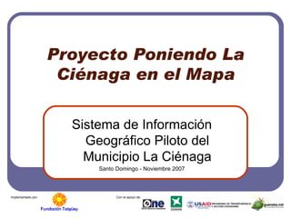 Proyecto Poniendo La Ciénaga en el Mapa Sistema de Información Geográfico Piloto del Municipio La Ciénaga Santo Domingo - Noviembre 2007 Implementado por: Con el apoyo de: 