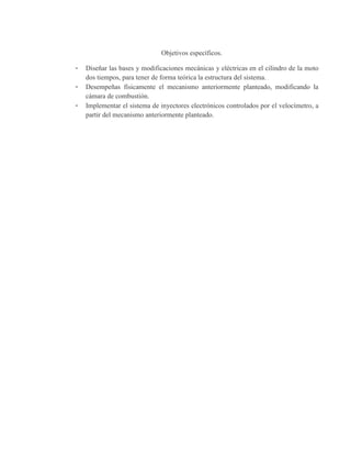 Objetivos específicos.
- Diseñar las bases y modificaciones mecánicas y eléctricas en el cilindro de la moto
dos tiempos, para tener de forma teórica la estructura del sistema.
- Desempeñas físicamente el mecanismo anteriormente planteado, modificando la
cámara de combustión.
- Implementar el sistema de inyectores electrónicos controlados por el velocímetro, a
partir del mecanismo anteriormente planteado.
 