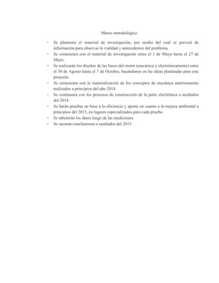 Marco metodológico.
- Se planteara el material de investigación, por medio del cual se preverá de
información para observar la vialidad y antecedentes del problema.
- Se comenzara con el material de investigación entre el 1 de Mayo hasta el 27 de
Mayo.
- Se realizarán los diseños de las bases del motor (mecánica y electrónicamente) entre
el 30 de Agosto hasta el 7 de Octubre, basándonos en las ideas planteadas para este
proyecto.
- Se comenzara con la materialización de los conceptos de mecánica anteriormente
realizados a principios del año 2014.
- Se continuará con los procesos de construcción de la parte electrónica a mediados
del 2014.
- Se harán pruebas en base a la eficiencia y aporte en cuanto a la mejora ambiental a
principios del 2015, en lugares especializados para cada prueba.
- Se tabularán los datos luego de las mediciones.
- Se sacaran conclusiones a mediados del 2015.
 