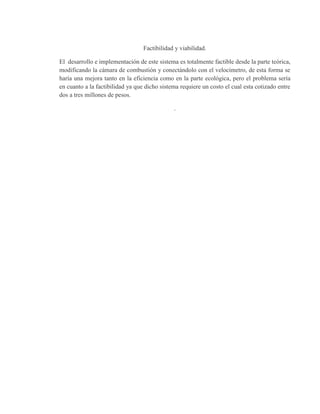 Factibilidad y viabilidad.
El desarrollo e implementación de este sistema es totalmente factible desde la parte teórica,
modificando la cámara de combustión y conectándolo con el velocímetro, de esta forma se
haría una mejora tanto en la eficiencia como en la parte ecológica, pero el problema sería
en cuanto a la factibilidad ya que dicho sistema requiere un costo el cual esta cotizado entre
dos a tres millones de pesos.
.
 
