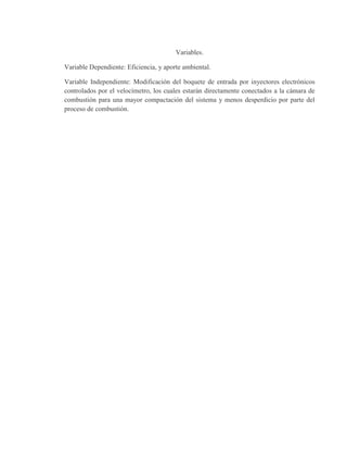 Variables.
Variable Dependiente: Eficiencia, y aporte ambiental.
Variable Independiente: Modificación del boquete de entrada por inyectores electrónicos
controlados por el velocímetro, los cuales estarán directamente conectados a la cámara de
combustión para una mayor compactación del sistema y menos desperdicio por parte del
proceso de combustión.
 