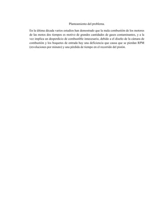 Planteamiento del problema.
En la última década varios estudios han demostrado que la mala combustión de los motores
de las motos dos tiempos es motivo de grandes cantidades de gases contaminantes, y a la
vez implica un desperdicio de combustible innecesario, debido a el diseño de la cámara de
combustión y los boquetes de entrada hay una deficiencia que causa que se pierdan RPM
(revoluciones por minuto) y una pérdida de tiempo en el recorrido del pistón.
 